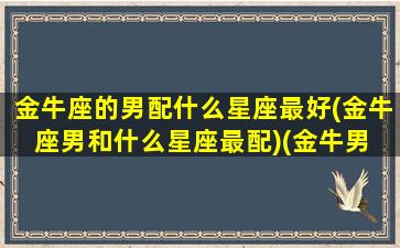 金牛座的男配什么星座最好(金牛座男和什么星座最配)(金牛男 和什么星座最配)